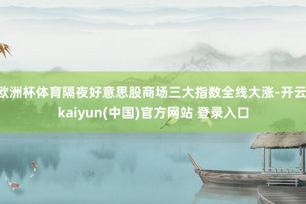欧洲杯体育隔夜好意思股商场三大指数全线大涨-开云·kaiyun(中国)官方网站 登录入口