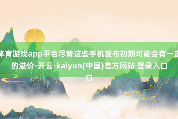 体育游戏app平台尽管这些手机发布初期可能会有一定的溢价-开云·kaiyun(中国)官方网站 登录入口