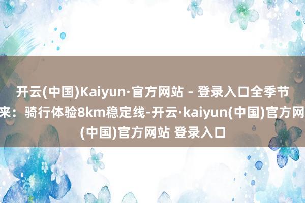 开云(中国)Kaiyun·官方网站 - 登录入口全季节齐合乎动起来：骑行体验8km稳定线-开云·kaiyun(中国)官方网站 登录入口