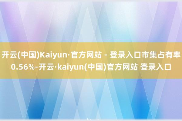 开云(中国)Kaiyun·官方网站 - 登录入口市集占有率0.56%-开云·kaiyun(中国)官方网站 登录入口