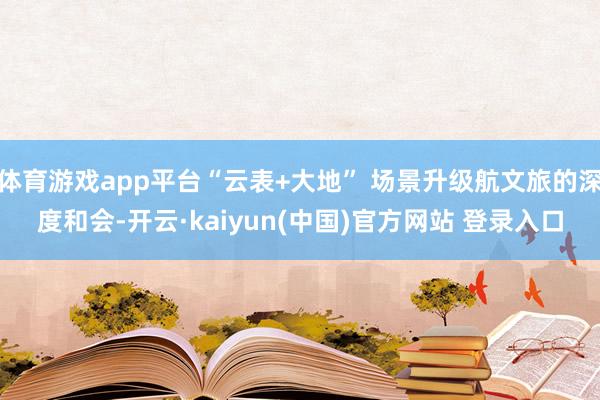 体育游戏app平台“云表+大地” 场景升级航文旅的深度和会-开云·kaiyun(中国)官方网站 登录入口