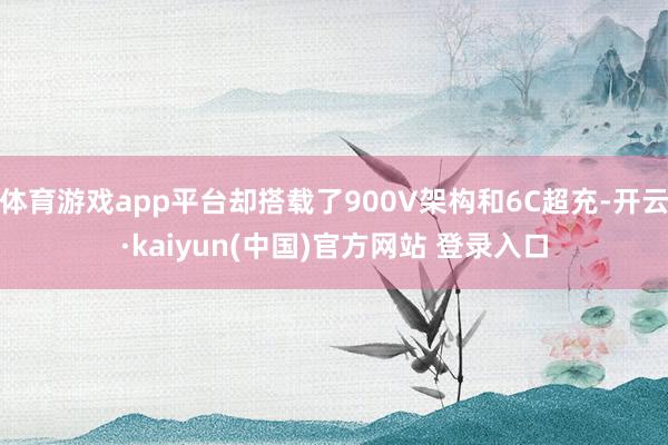 体育游戏app平台却搭载了900V架构和6C超充-开云·kaiyun(中国)官方网站 登录入口