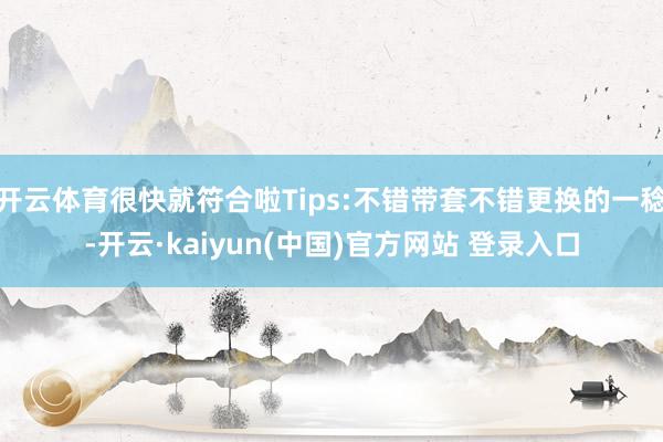 开云体育很快就符合啦Tips:不错带套不错更换的一稔-开云·kaiyun(中国)官方网站 登录入口