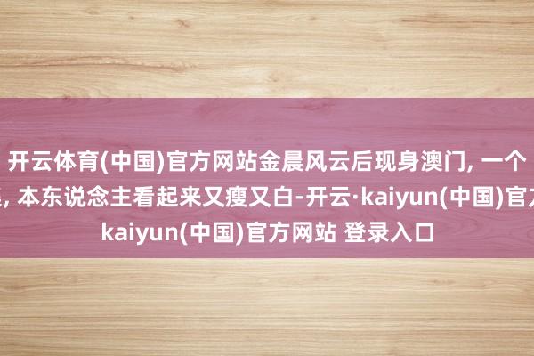 开云体育(中国)官方网站金晨风云后现身澳门, 一个东说念主逛市集, 本东说念主看起来又瘦又白-开云·kaiyun(中国)官方网站 登录入口