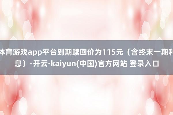 体育游戏app平台到期赎回价为115元（含终末一期利息）-开云·kaiyun(中国)官方网站 登录入口