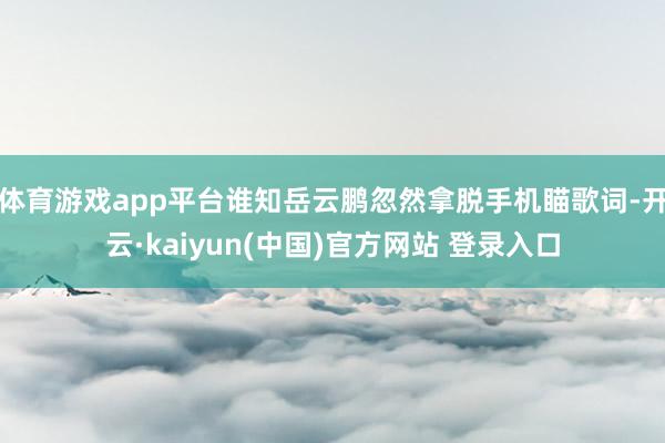体育游戏app平台谁知岳云鹏忽然拿脱手机瞄歌词-开云·kaiyun(中国)官方网站 登录入口