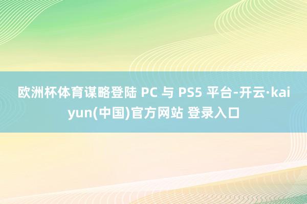 欧洲杯体育谋略登陆 PC 与 PS5 平台-开云·kaiyun(中国)官方网站 登录入口