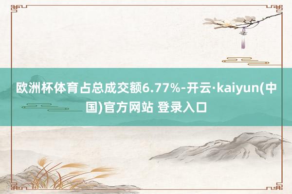 欧洲杯体育占总成交额6.77%-开云·kaiyun(中国)官方网站 登录入口