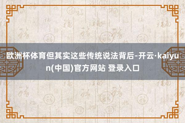 欧洲杯体育但其实这些传统说法背后-开云·kaiyun(中国)官方网站 登录入口
