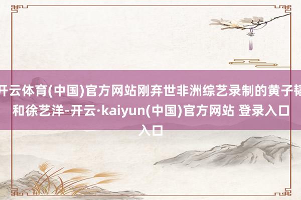 开云体育(中国)官方网站刚弃世非洲综艺录制的黄子韬和徐艺洋-开云·kaiyun(中国)官方网站 登录入口