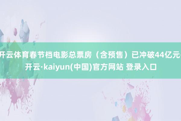 开云体育春节档电影总票房（含预售）已冲破44亿元-开云·kaiyun(中国)官方网站 登录入口